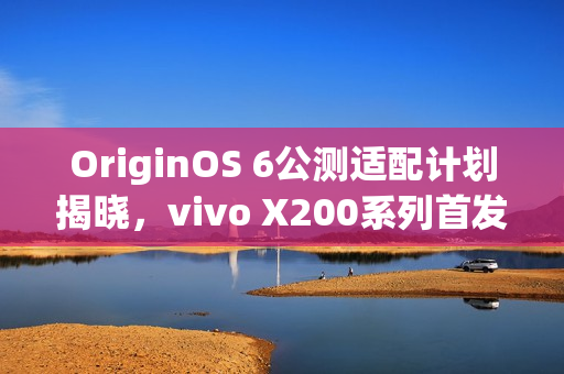 OriginOS 6公测适配计划揭晓，vivo X200系列首发体验