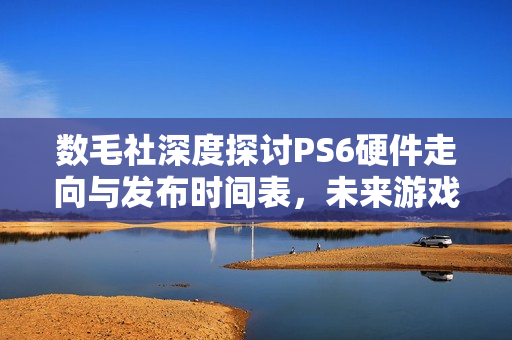 数毛社深度探讨PS6硬件走向与发布时间表，未来游戏基石布局！