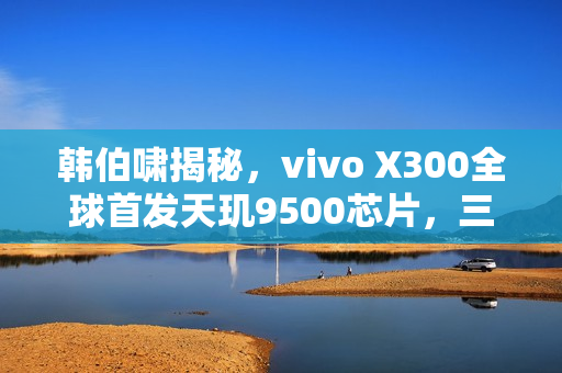 韩伯啸揭秘，vivo X300全球首发天玑9500芯片，三年磨一剑的成果！