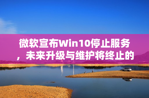 微软宣布Win10停止服务，未来升级与维护将终止的讯息解读
