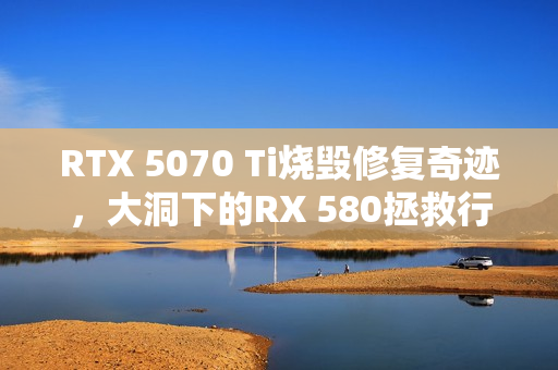 RTX 5070 Ti烧毁修复奇迹，大洞下的RX 580拯救行动