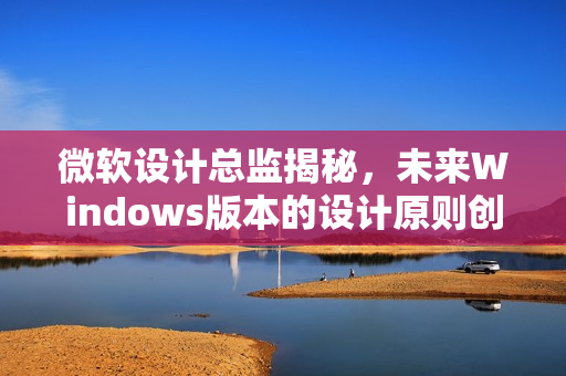 微软设计总监揭秘,未来Windows版本的设计原则创新揭秘 微软设计总监揭秘,未来Windows版本的设计原则创新揭秘