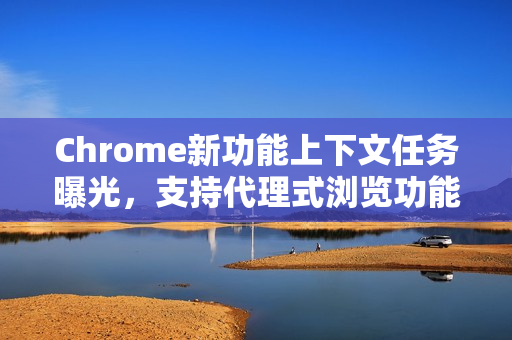 Chrome新功能上下文任务曝光,支持代理式浏览功能 Chrome新功能上下文任务曝光,支持代理式浏览功能