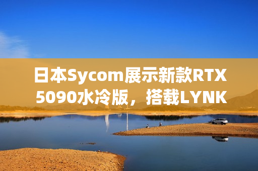 日本Sycom展示新款RTX 5090水冷版，搭载LYNK+技术，配备三颗猫头鹰风扇亮相