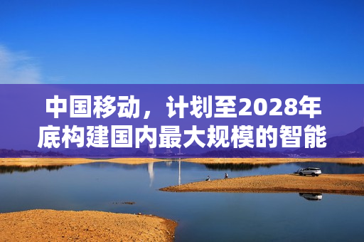 中国移动,计划至2028年底构建国内最大规模的智能计算基础设施 中国移动,计划至2028年底构建国内最大规模的智能计算基础设施