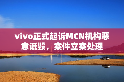 vivo正式起诉MCN机构恶意诋毁，案件立案处理