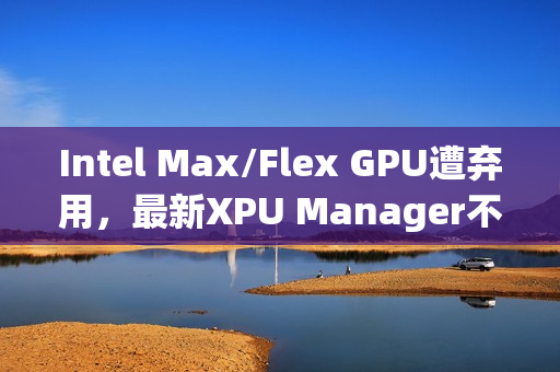 Intel Max/Flex GPU遭弃用，最新XPU Manager不再支持管理功能