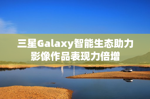 三星Galaxy智能生态助力影像作品表现力倍增