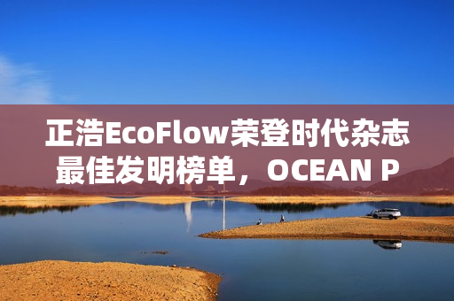 正浩EcoFlow荣登时代杂志最佳发明榜单，OCEAN Pro获评绿色能源创新典范