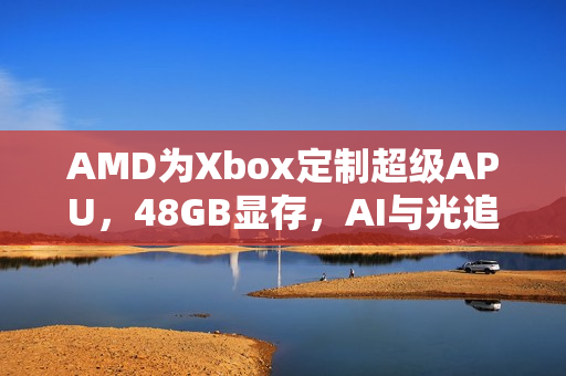 AMD为Xbox定制超级APU,48GB显存,AI与光追技术畅享无阻 AMD为Xbox定制超级APU,48GB显存,AI与光追技术畅享无阻