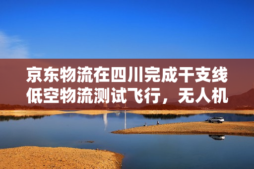京东物流在四川完成干支线低空物流测试飞行，无人机货运新突破