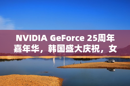 NVIDIA GeForce 25周年嘉年华，韩国盛大庆祝，女团压轴表演亮相