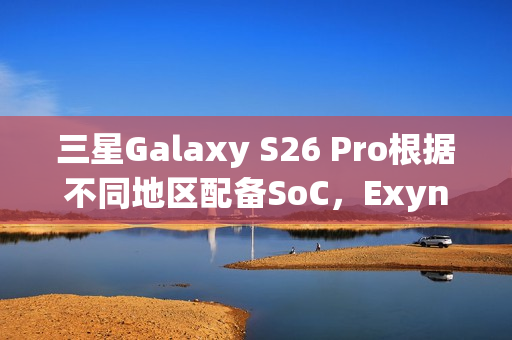 三星Galaxy S26 Pro根据不同地区配备SoC，Exynos 2600回归