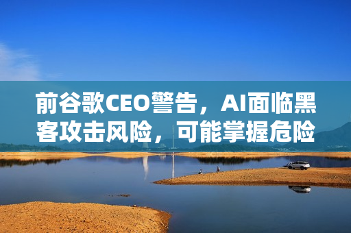 前谷歌CEO警告，AI面临黑客攻击风险，可能掌握危险技能
