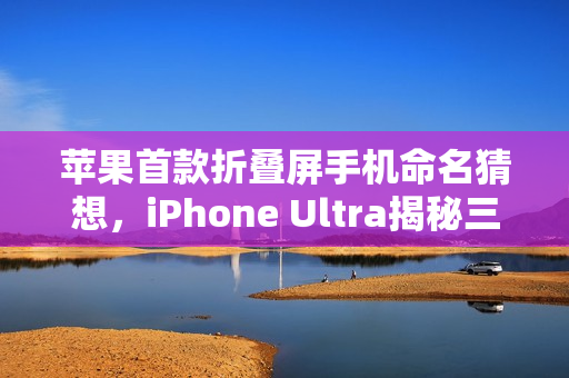 苹果首款折叠屏手机命名猜想，iPhone Ultra揭秘三大理由