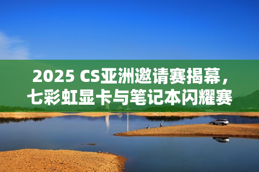2025 CS亚洲邀请赛揭幕，七彩虹显卡与笔记本闪耀赛场