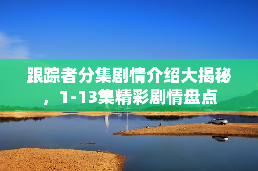 跟踪者分集剧情介绍大揭秘，1-13集精彩剧情盘点