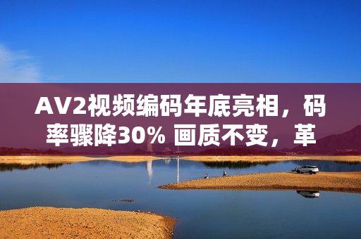 AV2视频编码年底亮相，码率骤降30% 画质不变，革新视频技术引领行业新风向