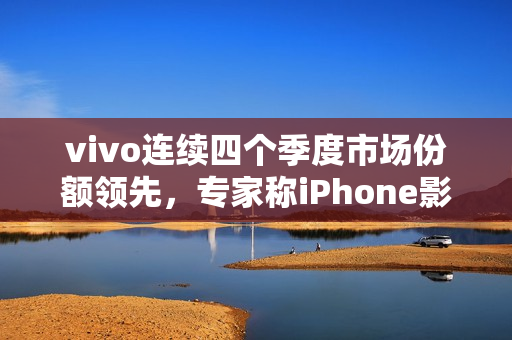 vivo连续四个季度市场份额领先,专家称iPhone影像技术落后vivo多代 vivo连续四个季度市场份额领先,专家称iPhone影像技术落后vivo多代
