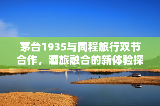 茅台1935与同程旅行双节合作,酒旅融合的新体验探索 茅台1935与同程旅行双节合作,酒旅融合的新体验探索