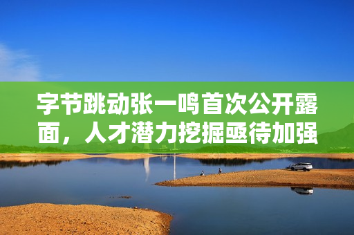 字节跳动张一鸣首次公开露面，人才潜力挖掘亟待加强