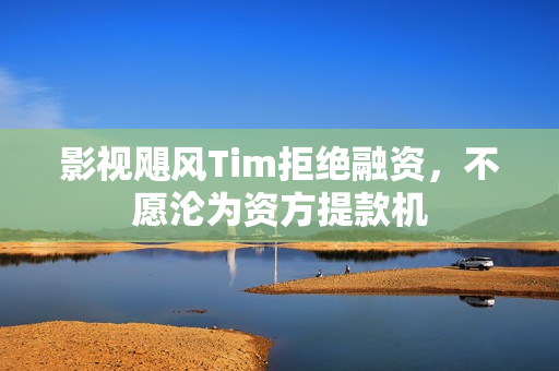 影视飓风Tim拒绝融资，不愿沦为资方提款机