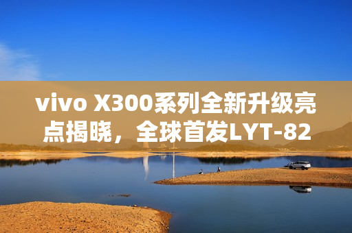 vivo X300系列全新升级亮点揭晓，全球首发LYT-828及八大升级点概述