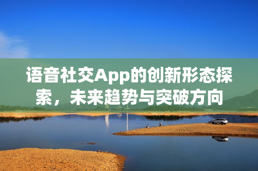 语音社交App的创新形态探索，未来趋势与突破方向