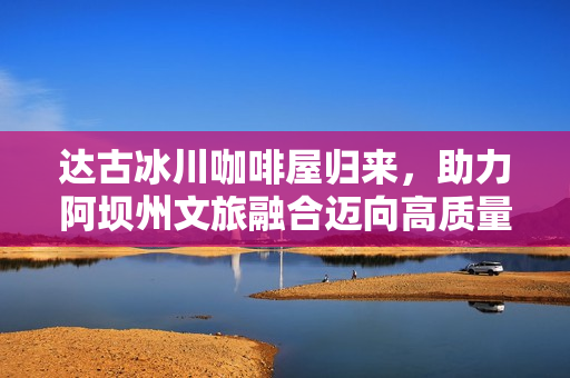 达古冰川咖啡屋归来,助力阿坝州文旅融合迈向高质量新篇章 达古冰川咖啡屋归来,助力阿坝州文旅融合迈向高质量新篇章