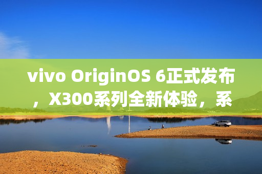 vivo OriginOS 6正式发布，X300系列全新体验，系统升级引领潮流