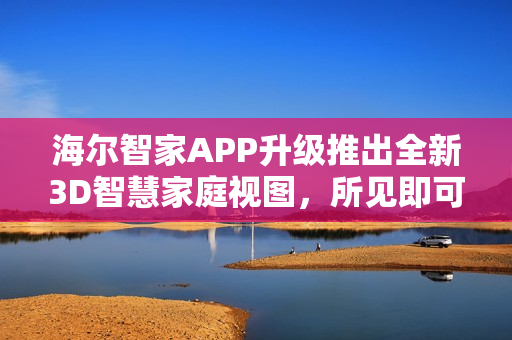 海尔智家APP升级推出全新3D智慧家庭视图，所见即可控！