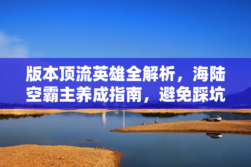 版本顶流英雄全解析,海陆空霸主养成指南,避免踩坑! 版本顶流英雄全解析,海陆空霸主养成指南,避免踩坑!