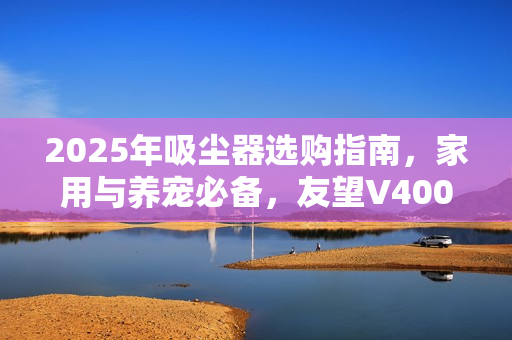 2025年吸尘器选购指南，家用与养宠必备，友望V400Pro推荐，避免选购陷阱