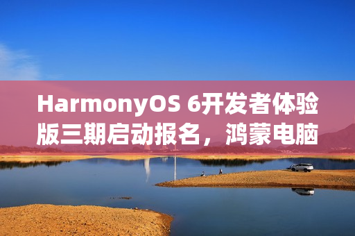 HarmonyOS 6开发者体验版三期启动报名，鸿蒙电脑支持开启新篇章