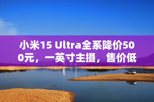 小米15 Ultra全系降价500元，一英寸主摄，售价低至5999元起！