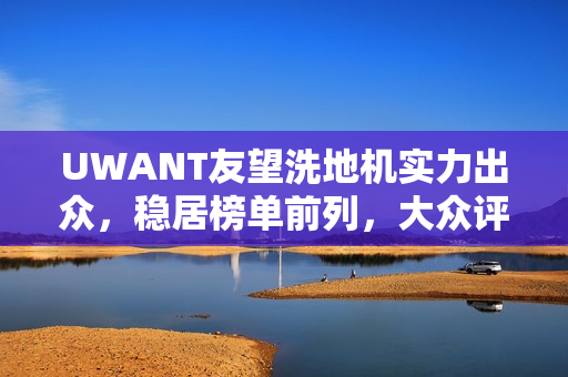 UWANT友望洗地机实力出众，稳居榜单前列，大众评价揭示产品硬实力