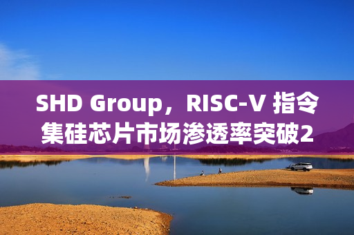 SHD Group，RISC-V 指令集硅芯片市场渗透率突破25%