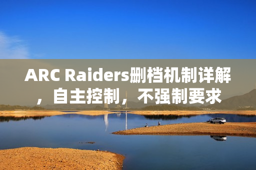 ARC Raiders删档机制详解,自主控制,不强制要求 ARC Raiders删档机制详解,自主控制,不强制要求