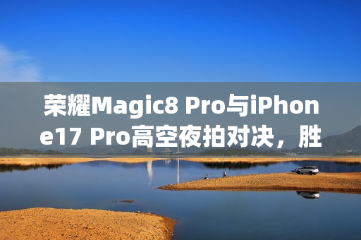 荣耀Magic8 Pro与iPhone17 Pro高空夜拍对决，胜负一目了然