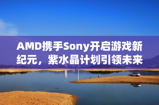 AMD携手Sony开启游戏新纪元，紫水晶计划引领未来
