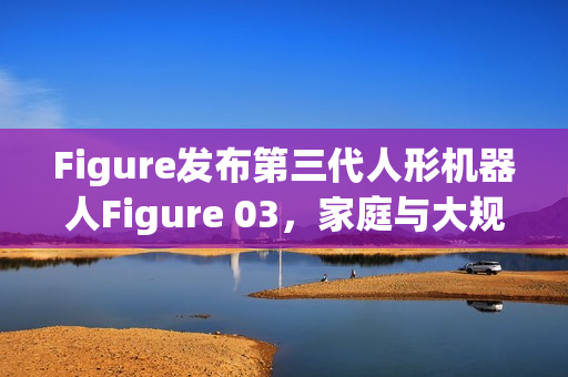 Figure发布第三代人形机器人Figure 03，家庭与大规模应用的未来伙伴