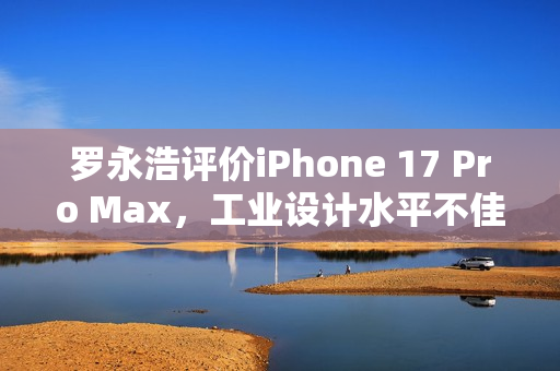 罗永浩评价iPhone 17 Pro Max，工业设计水平不佳，拼接设计令人失望