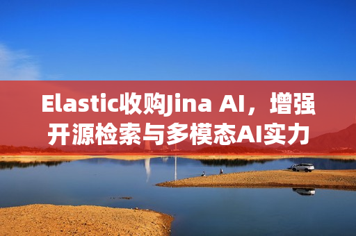 Elastic收购Jina AI，增强开源检索与多模态AI实力