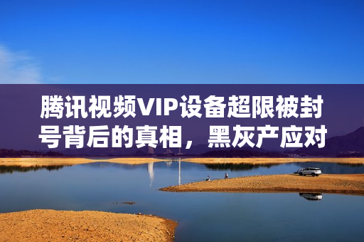 腾讯视频VIP设备超限被封号背后的真相，黑灰产应对举措揭秘