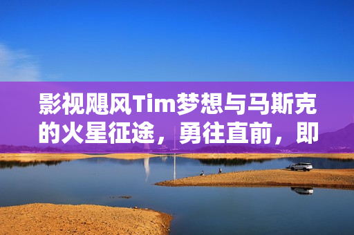 影视飓风Tim梦想与马斯克的火星征途，勇往直前，即使生命终止