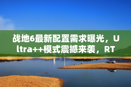 战地6最新配置需求曝光，Ultra++模式震撼来袭，RTX 5080成起步标准