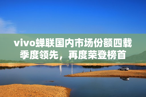 vivo蝉联国内市场份额四载季度领先，再度荣登榜首