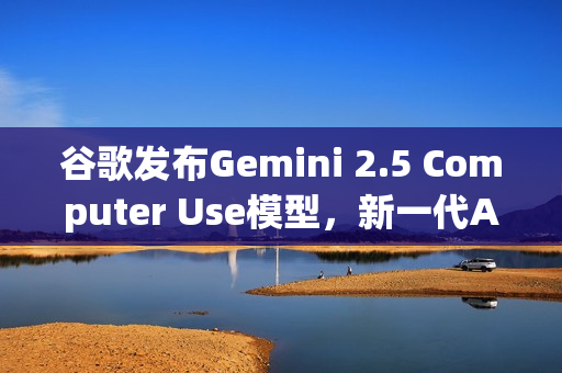 谷歌发布Gemini 2.5 Computer Use模型，新一代AI技术助力计算机视觉应用发展