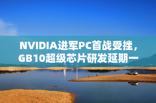 NVIDIA进军PC首战受挫，GB10超级芯片研发延期一个季度