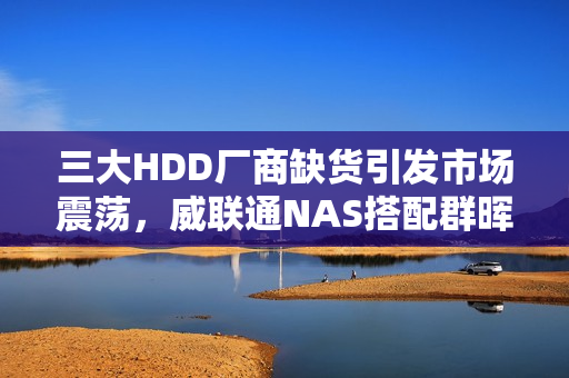 三大HDD厂商缺货引发市场震荡，威联通NAS搭配群晖硬盘价格急升
